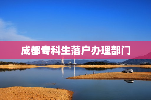 成都专科生落户办理部门