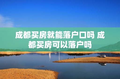 成都买房就能落户口吗 成都买房可以落户吗