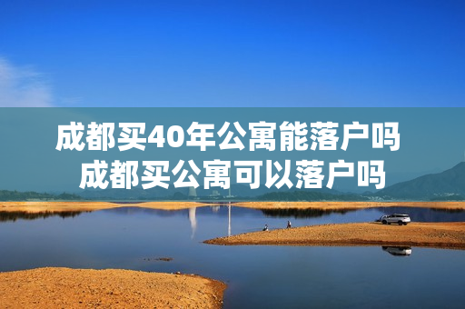 成都买40年公寓能落户吗 成都买公寓可以落户吗