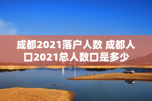 成都2021落户人数 成都人口2021总人数口是多少