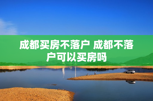 成都买房不落户 成都不落户可以买房吗