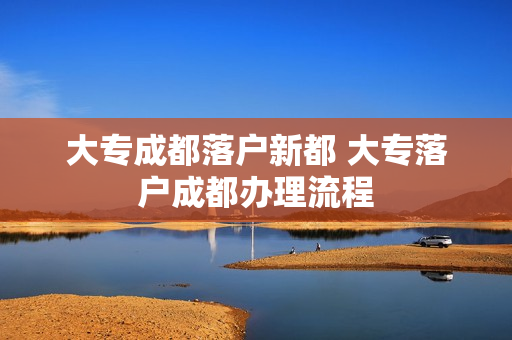 大专成都落户新都 大专落户成都办理流程