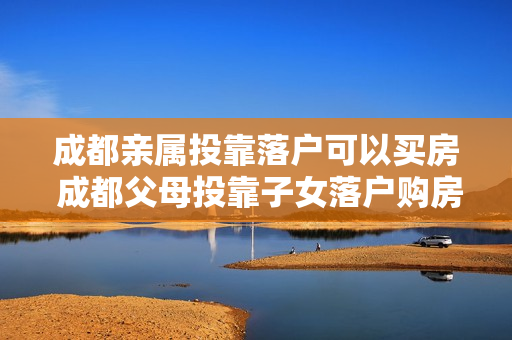 成都亲属投靠落户可以买房 成都父母投靠子女落户购房资格
