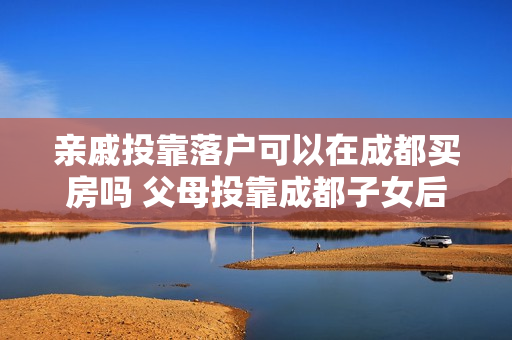 亲戚投靠落户可以在成都买房吗 父母投靠成都子女后可以买房吗