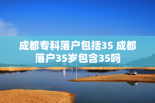 成都专科落户包括35 成都落户35岁包含35吗