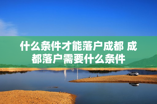 什么条件才能落户成都 成都落户需要什么条件