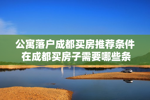 公寓落户成都买房推荐条件 在成都买房子需要哪些条件