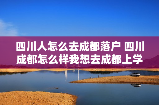 四川人怎么去成都落户 四川成都怎么样我想去成都上学!