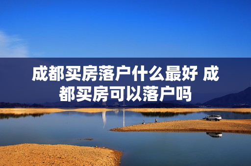 成都买房落户什么最好 成都买房可以落户吗