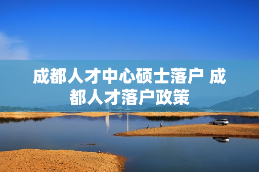 成都人才中心硕士落户 成都人才落户政策