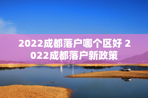 2022成都落户哪个区好 2022成都落户新政策