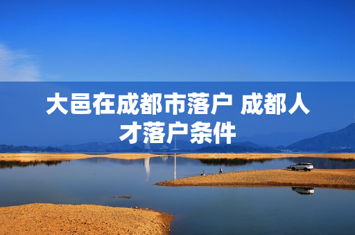 大邑在成都市落户 成都人才落户条件