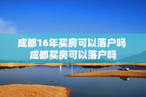成都16年买房可以落户吗 成都买房可以落户吗