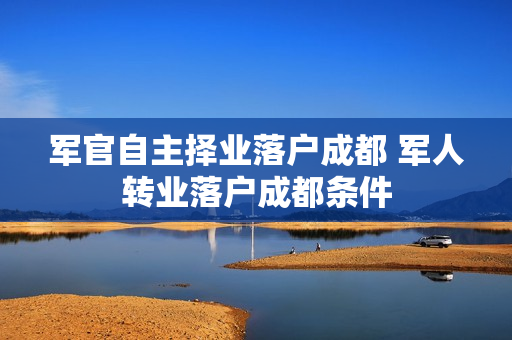 军官自主择业落户成都 军人转业落户成都条件
