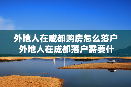 外地人在成都购房怎么落户 外地人在成都落户需要什么条件