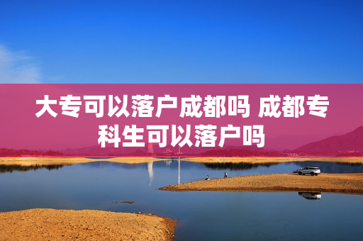 大专可以落户成都吗 成都专科生可以落户吗