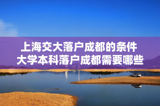 上海交大落户成都的条件 大学本科落户成都需要哪些条件