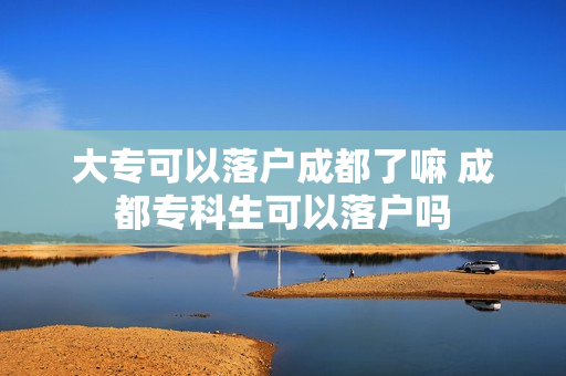 大专可以落户成都了嘛 成都专科生可以落户吗