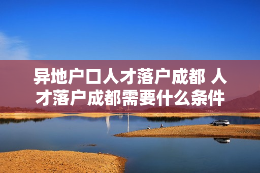 异地户口人才落户成都 人才落户成都需要什么条件