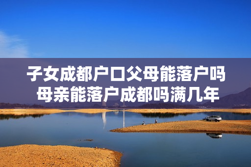 子女成都户口父母能落户吗 母亲能落户成都吗满几年才能落