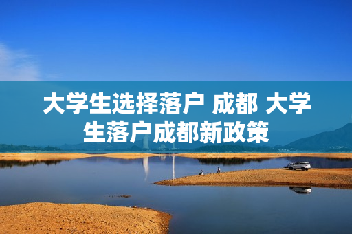 大学生选择落户 成都 大学生落户成都新政策