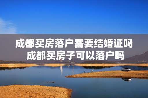 成都买房落户需要结婚证吗 成都买房子可以落户吗