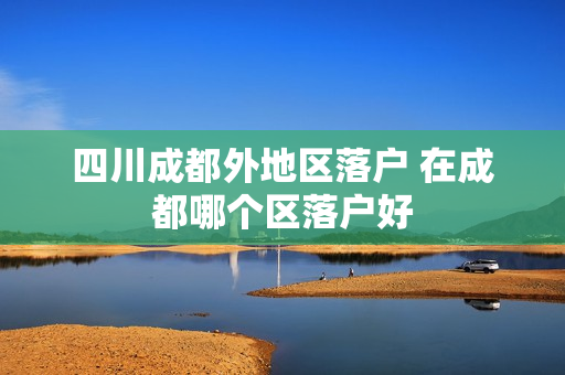 四川成都外地区落户 在成都哪个区落户好