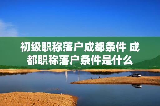 初级职称落户成都条件 成都职称落户条件是什么