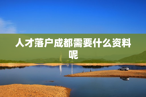 人才落户成都需要什么资料呢
