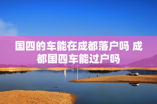 国四的车能在成都落户吗 成都国四车能过户吗