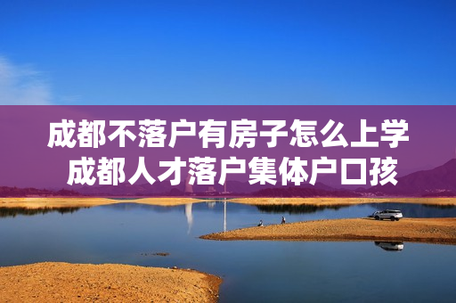成都不落户有房子怎么上学 成都人才落户集体户口孩子怎么上学