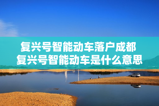 复兴号智能动车落户成都 复兴号智能动车是什么意思