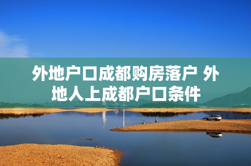 外地户口成都购房落户 外地人上成都户口条件