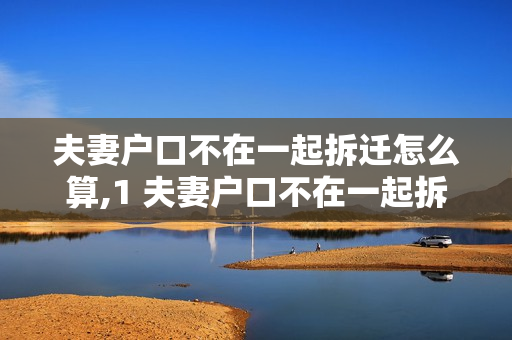 夫妻户口不在一起拆迁怎么算,1 夫妻户口不在一起拆迁怎么算