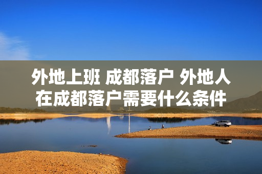 外地上班 成都落户 外地人在成都落户需要什么条件