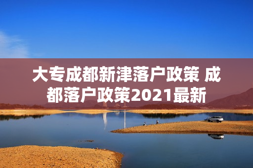 大专成都新津落户政策 成都落户政策2021最新