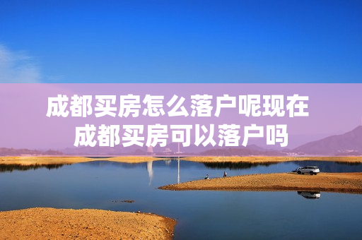 成都买房怎么落户呢现在 成都买房可以落户吗