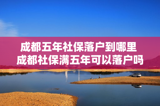 成都五年社保落户到哪里 成都社保满五年可以落户吗
