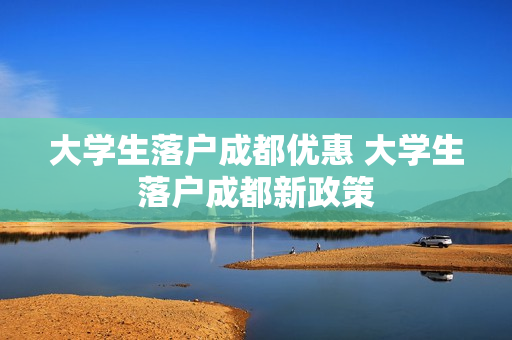 大学生落户成都优惠 大学生落户成都新政策