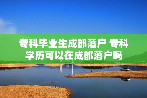 专科毕业生成都落户 专科学历可以在成都落户吗