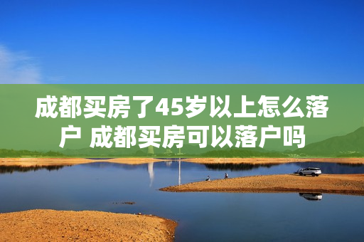 成都买房了45岁以上怎么落户 成都买房可以落户吗