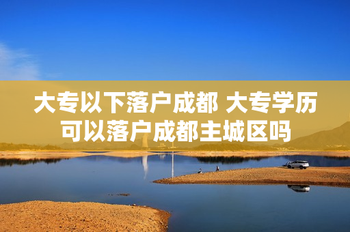 大专以下落户成都 大专学历可以落户成都主城区吗