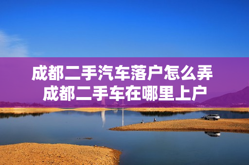 成都二手汽车落户怎么弄 成都二手车在哪里上户