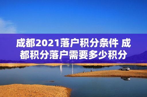 成都2021落户积分条件 成都积分落户需要多少积分