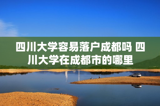 四川大学容易落户成都吗 四川大学在成都市的哪里