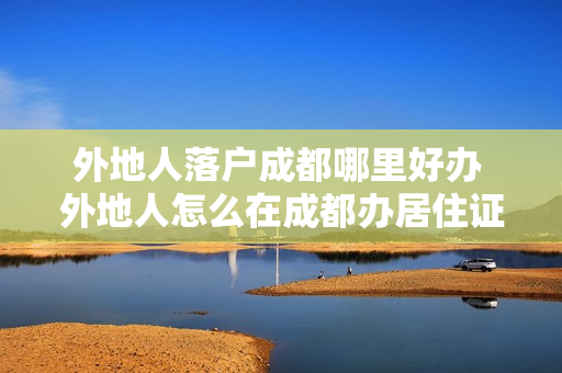 外地人落户成都哪里好办 外地人怎么在成都办居住证