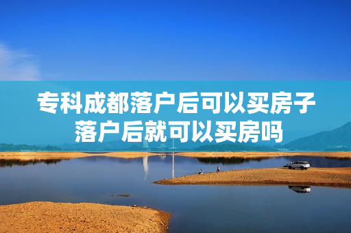 专科成都落户后可以买房子 落户后就可以买房吗