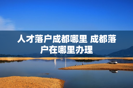 人才落户成都哪里 成都落户在哪里办理