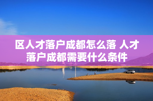 区人才落户成都怎么落 人才落户成都需要什么条件