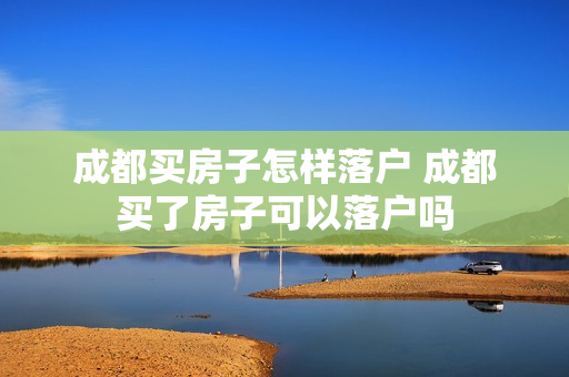 成都买房子怎样落户 成都买了房子可以落户吗